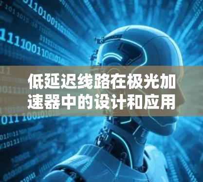 低延迟线路在极光加速器中的设计和应用至关重要,直接影响粒子的加速效率和实验结果的准确性。以下是对该主题的详细分析和总结