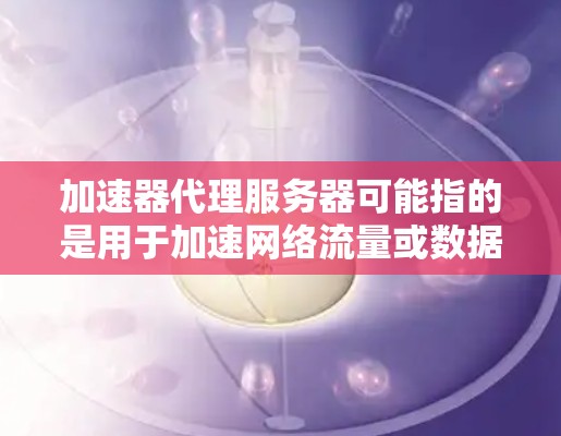 加速器代理服务器可能指的是用于加速网络流量或数据传输的代理服务器,常见于网络优化、内容分发或数据加速等场景。以下是一些常见的加速器代理服务器类型和工具