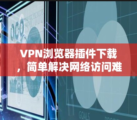 VPN浏览器插件下载,简单解决网络访问难题