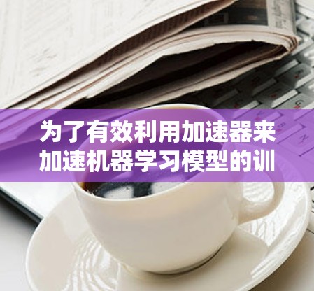 为了有效利用加速器来加速机器学习模型的训练,可以按照以下步骤进行