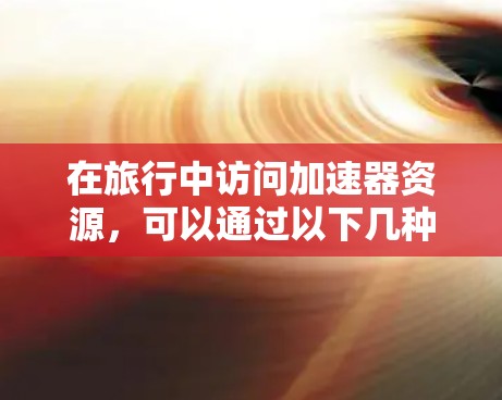 在旅行中访问加速器资源,可以通过以下几种方法和工具实现