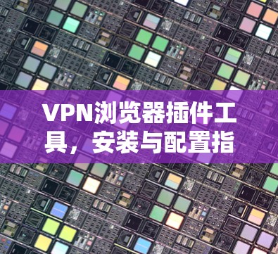 VPN浏览器插件工具,安装与配置指南