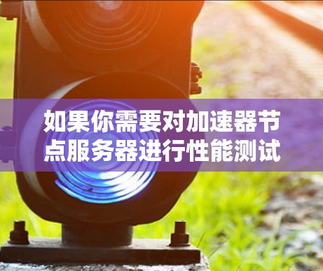 如果你需要对加速器节点服务器进行性能测试或测速,以下是一些常用的方法和工具 如果你需要对加速器节点服务器进行性能测试或测速,以下是一些常用的方法和工具