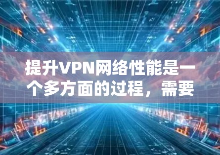 提升VPN网络性能是一个多方面的过程，需要从硬件设备、协议选择、服务器位置、配置优化、网络环境、软件管理以及监控等多个层面进行综合考虑。以下是一些具体的优化步骤和建议