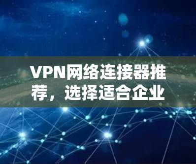 VPN网络连接器推荐,选择适合企业网络的最佳方案