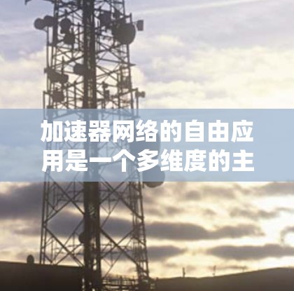 加速器网络的自由应用是一个多维度的主题,涵盖了从数据中心到云计算、边缘计算、人工智能、企业网络、移动网络、内容分发网络(CDN)安全等多个领域。以下是对这些应用场景的详细分析
