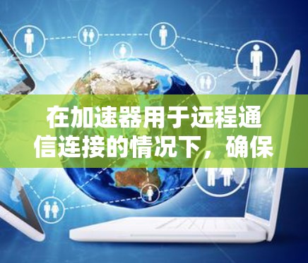 在加速器用于远程通信连接的情况下，确保网络应用的高效加速是关键。以下是一些关键技术和步骤，帮助您实现高性能的远程通信加速