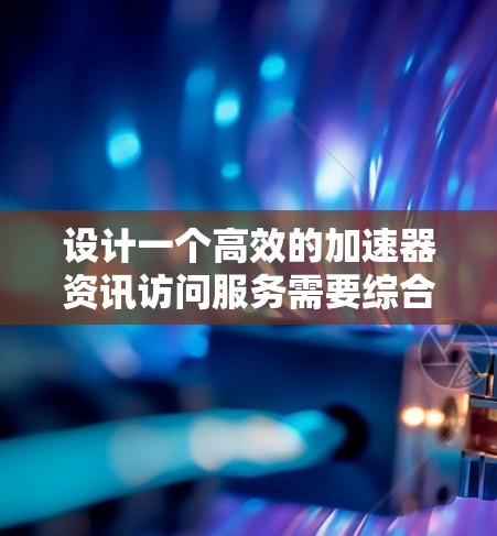 设计一个高效的加速器资讯访问服务需要综合考虑多个关键方面。以下是一个结构化的总结，帮助您理解和实施该服务