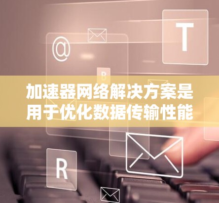 加速器网络解决方案是用于优化数据传输性能的关键技术，通过减少延迟和提高吞吐量，显著提升网络性能。以下是对加速器网络解决方案的详细分析和总结