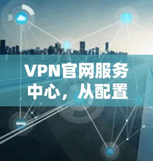 VPN官网服务中心,从配置到管理的全解析 VPN官网服务中心,从配置到管理的全解析