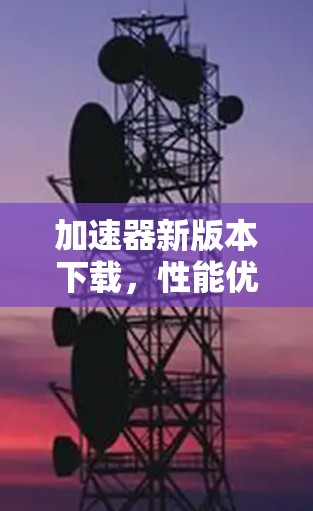 加速器新版本下载,性能优化与功能升级