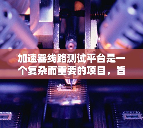 加速器线路测试平台是一个复杂而重要的项目，旨在验证和优化加速器的设计。以下是对该平台的详细分析和总结