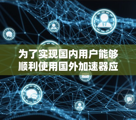 为了实现国内用户能够顺利使用国外加速器应用,以下是分步骤的解决方案 为了实现国内用户能够顺利使用国外加速器应用,以下是分步骤的解决方案