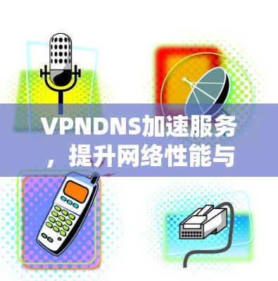 VPNDNS加速服务，提升网络性能与用户体验