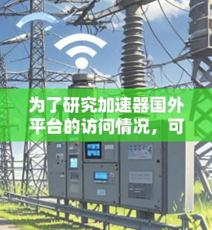 为了研究加速器国外平台的访问情况,可以按照以下步骤进行分析和规划