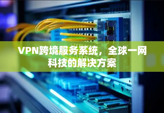 VPN跨境服务系统,全球一网科技的解决方案