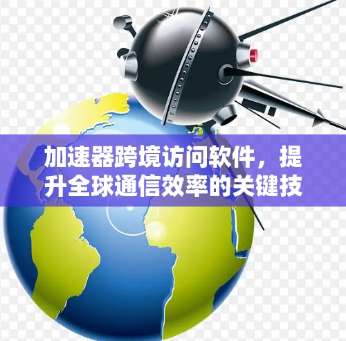 加速器跨境访问软件,提升全球通信效率的关键技术