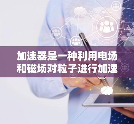 加速器是一种利用电场和磁场对粒子进行加速的设备,广泛应用于粒子物理、材料科学和医学等领域。以下是使用加速器的详细步骤和注意事项