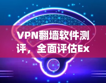 VPN翻墙软件测评,全面评估ExpressVPN、NordVPN、Surfshark等