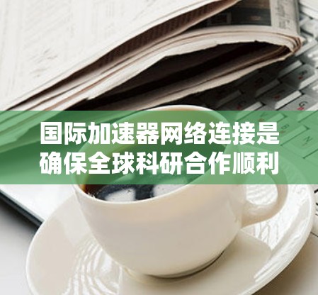 国际加速器网络连接是确保全球科研合作顺利进行的关键技术,涉及先进的物理连接、网络协议和高效的数据传输管理。以下是对这一领域的详细分析
