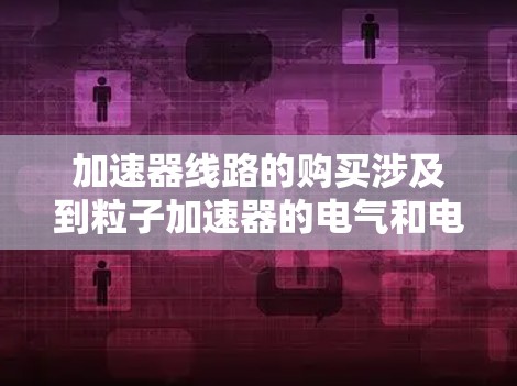 加速器线路的购买涉及到粒子加速器的电气和电子设计,具体取决于你需要哪种类型的加速器。以下是一些可能相关的步骤和考虑因素 加速器线路的购买涉及到粒子加速器的电气和电子设计,具体取决于你需要哪种类型的加速器。以下是一些可能相关的步骤和考虑因素