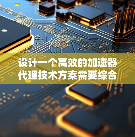 设计一个高效的加速器代理技术方案需要综合考虑多个方面。以下是一个结构化的方案，帮助您构建一个稳定、高效的加速器代理系统