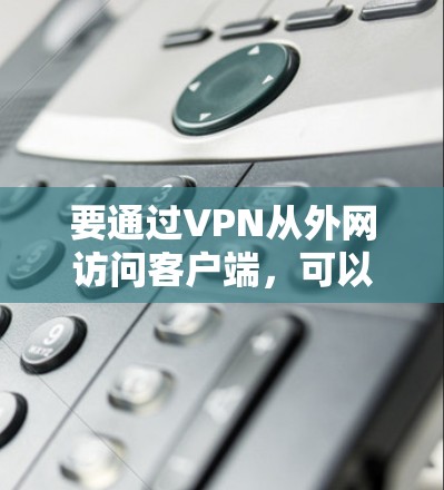 要通过VPN从外网访问客户端,可以按照以下步骤进行配置和连接