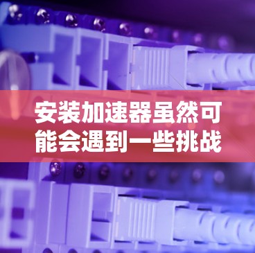 安装加速器虽然可能会遇到一些挑战，但只要按照步骤一步步来，通常可以顺利完成。以下是一些关键步骤和注意事项，帮助您顺利安装并使用加速器